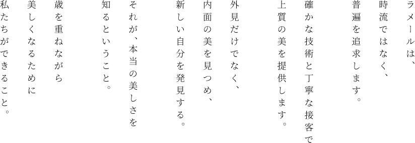 ラメールは、時流ではなく、普遍を追求します。確かな技術と丁寧な接客で上質の美を提供します。外見だけでなく、内面の美を見つめ、新しい自分を発見する。それが、本当の美しさを知るということ。歳を重ねながら美しくなるために私たちができること。